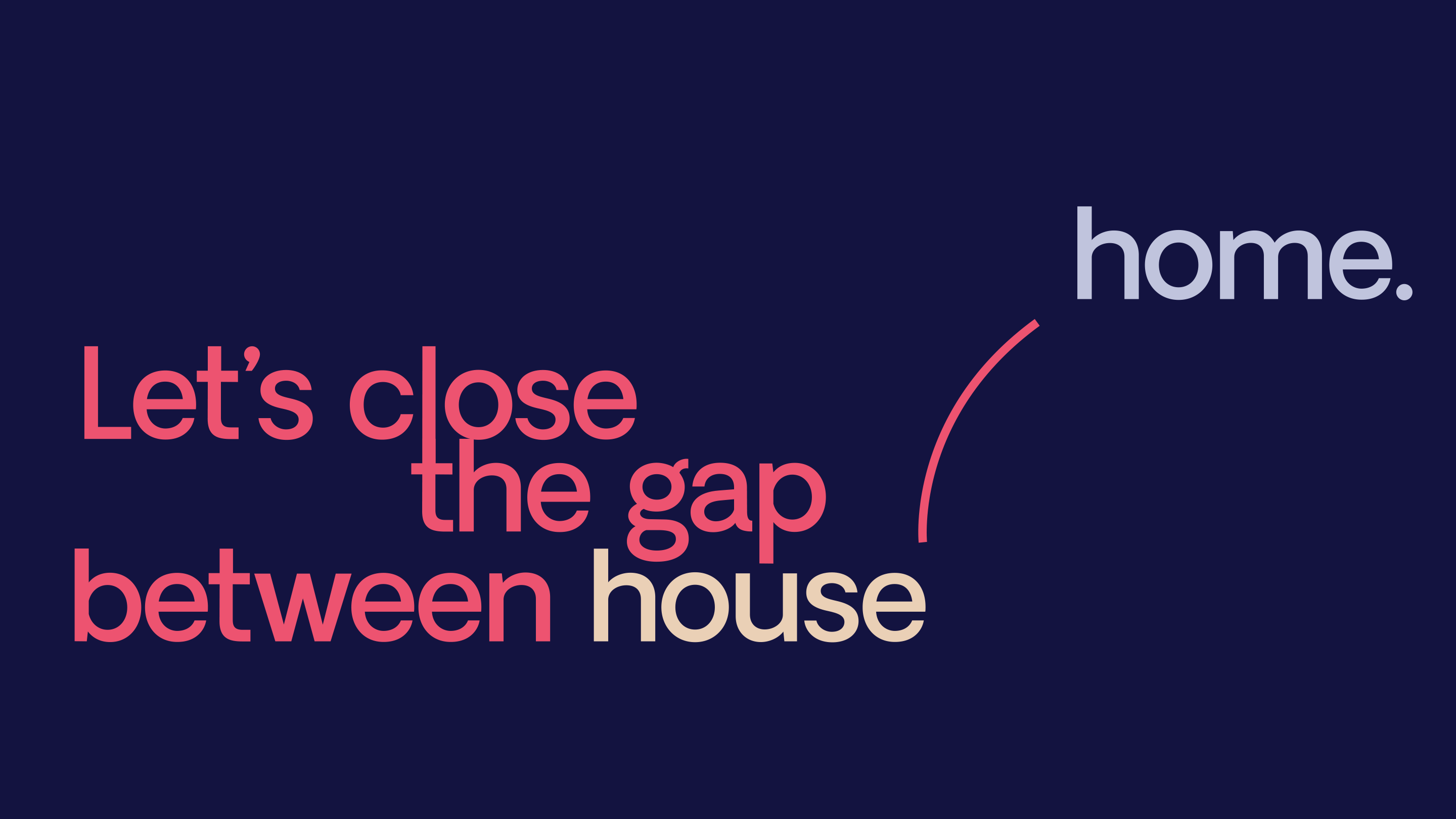 Dark purple background with pink text that reads "let's close the gap between", beige text that reads "house" with a pink arch above the e in house that extends upwards and to the right slightly below the word "home" that appears in light purple.